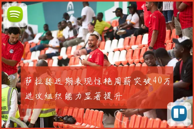 萨拉赫近期表现惊艳周薪突破40万进攻组织能力显著提升