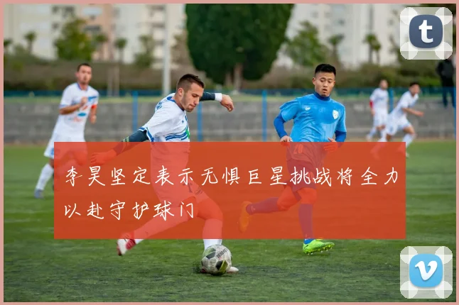 李昊坚定表示无惧巨星挑战将全力以赴守护球门