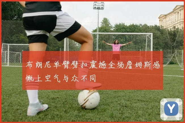 布朗尼单臂劈扣震撼全场詹姆斯感慨上空气与众不同