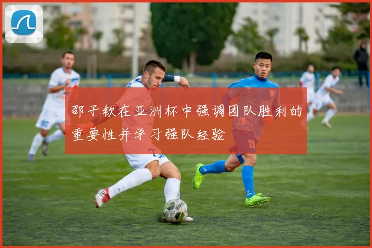 邵子钦在亚洲杯中强调团队胜利的重要性并学习强队经验