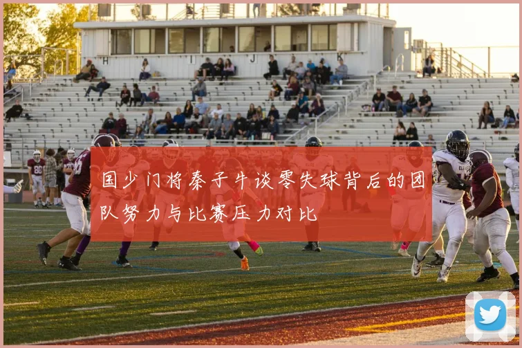 国少门将秦子牛谈零失球背后的团队努力与比赛压力对比