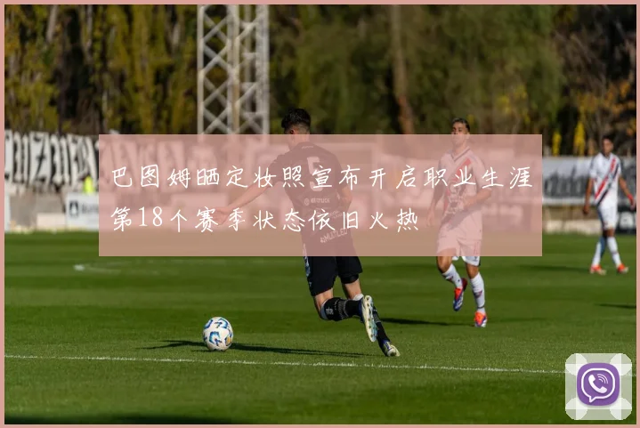 巴图姆晒定妆照宣布开启职业生涯第18个赛季状态依旧火热