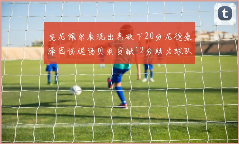 克尼佩尔表现出色砍下20分尼德豪泽因伤退场贝利贡献12分助力球队