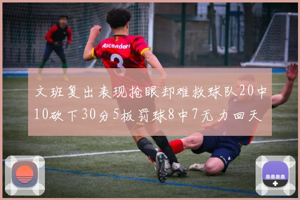 文班复出表现抢眼却难救球队20中10砍下30分5板罚球8中7无力回天