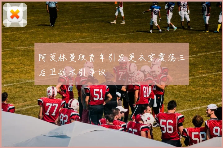 阿莫林曼联首年引发更衣室震荡三后卫战术引争议