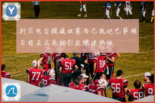 科贝电台报道坎塞洛已抵达巴萨明日将正式亮相引发球迷热议