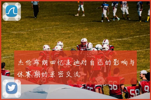 杰伦布朗回忆麦迪对自己的影响与休赛期的亲密交流