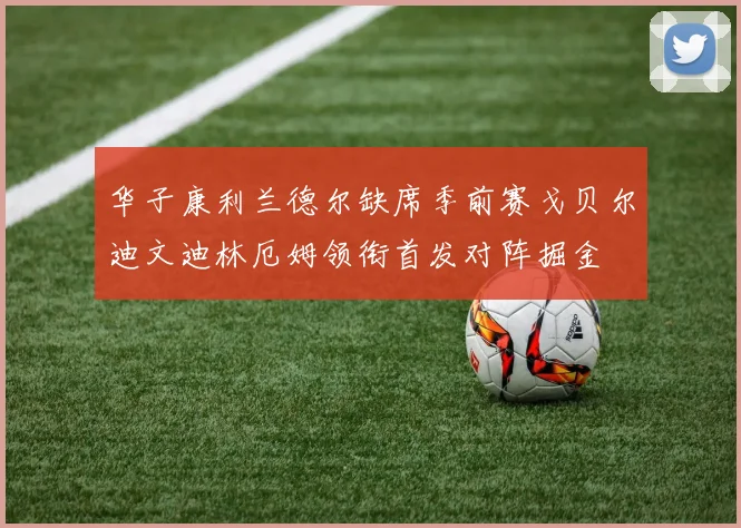 华子康利兰德尔缺席季前赛戈贝尔迪文迪林厄姆领衔首发对阵掘金