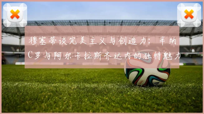 穆塞蒂谈完美主义与创造力：辛纳C罗与阿尔卡拉斯齐达内的独特魅力