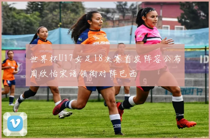 世界杯U17女足18决赛首发阵容公布周欣怡宋语领衔对阵巴西