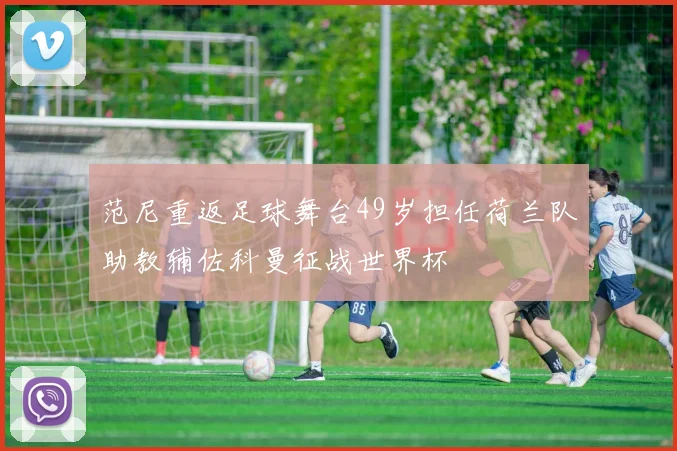 范尼重返足球舞台49岁担任荷兰队助教辅佐科曼征战世界杯