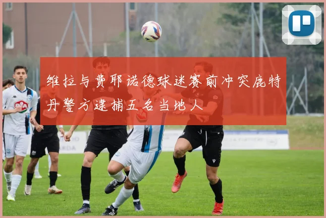 维拉与费耶诺德球迷赛前冲突鹿特丹警方逮捕五名当地人
