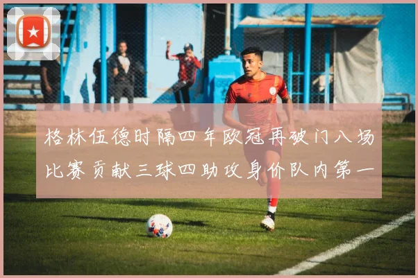 格林伍德时隔四年欧冠再破门八场比赛贡献三球四助攻身价队内第一