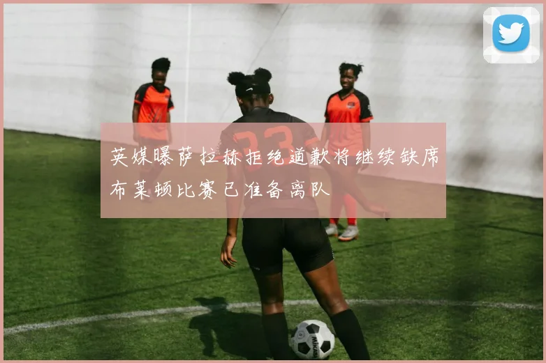 英媒曝萨拉赫拒绝道歉将继续缺席布莱顿比赛已准备离队