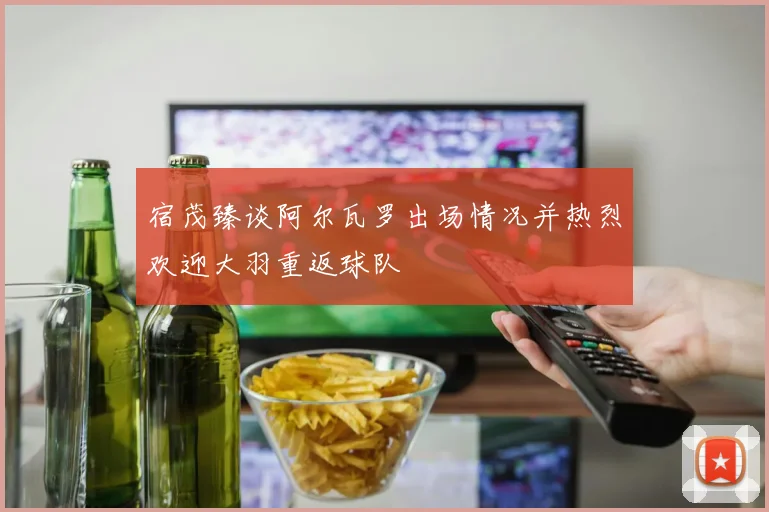 宿茂臻谈阿尔瓦罗出场情况并热烈欢迎大羽重返球队