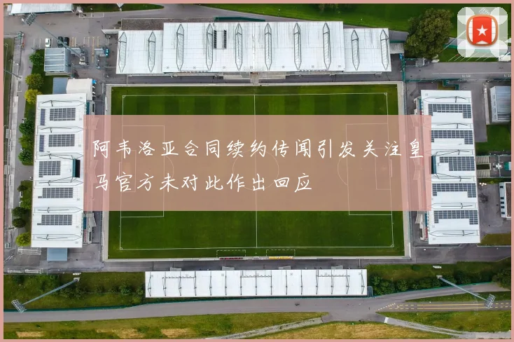 阿韦洛亚合同续约传闻引发关注皇马官方未对此作出回应