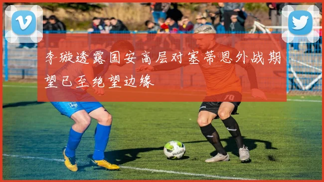 李璇透露国安高层对塞蒂恩外战期望已至绝望边缘