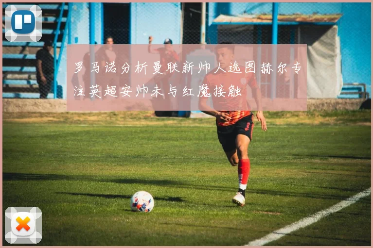 罗马诺分析曼联新帅人选图赫尔专注英超安帅未与红魔接触
