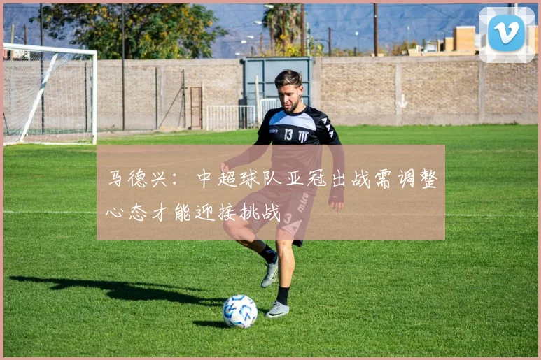 马德兴：中超球队亚冠出战需调整心态才能迎接挑战