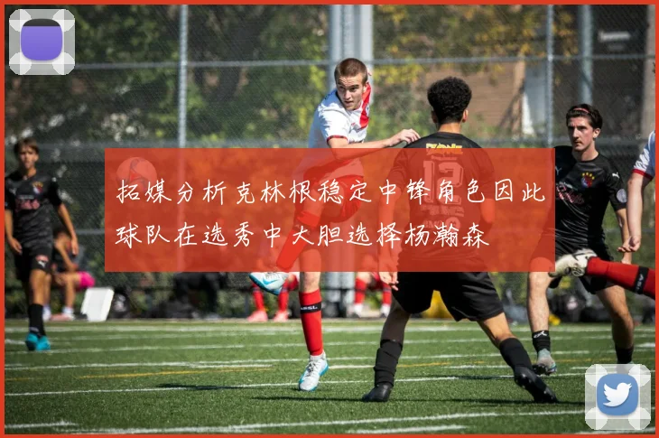 拓媒分析克林根稳定中锋角色因此球队在选秀中大胆选择杨瀚森