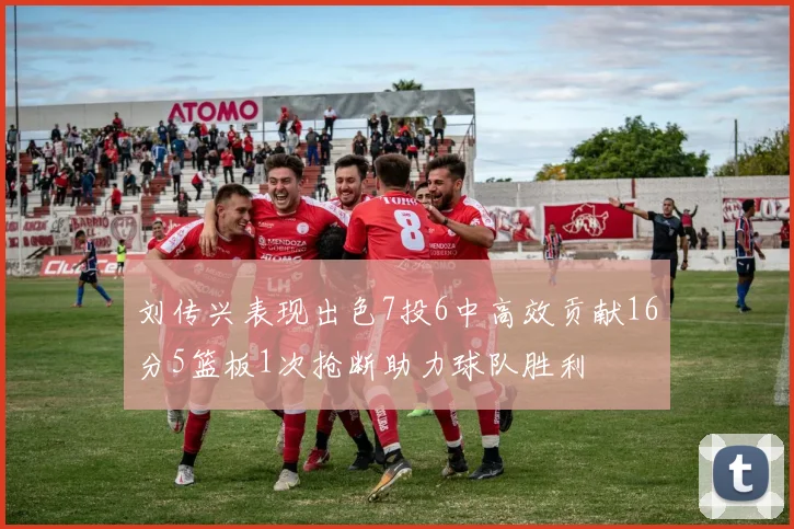 刘传兴表现出色7投6中高效贡献16分5篮板1次抢断助力球队胜利